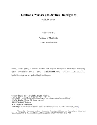 Electronic Warfare and Artificial Intelligence
BOOK PREVIEW
Nicolae SFETCU1
Published by MultiMedia
© 2024 Nicolae Sfetcu
Sfetcu, Nicolae (2024), Electronic Warfare and Artificial Intelligence, MultiMedia Publishing,
ISBN 978-606-033-844-4, DOI: 10.58679/MM14430, https://www.telework.ro/ro/e-
books/electronic-warfare-and-artificial-intelligence/
Source: (Sfetcu 2024), © 2024 All rights reserved.
Published by MultiMedia Publishing, https://www.telework.ro/en/publishing/
© 2024 Nicolae Sfetcu. All rights reserved.
ISBN 978-606-033-844-4
DOI: 10.58679/MM14430
URL: https://www.telework.ro/ro/e-books/electronic-warfare-and-artificial-intelligence/
1
Researcher - Romanian Academy - Romanian Committee of History and Philosophy of Science and
Technology (CRIFST), Division of History of Science (DIS), ORCID: 0000-0002-0162-9973
 