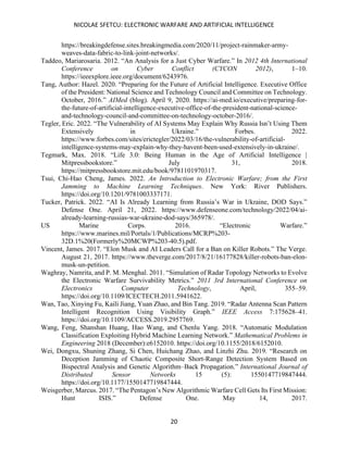 NICOLAE SFETCU: ELECTRONIC WARFARE AND ARTIFICIAL INTELLIGENCE
20
https://breakingdefense.sites.breakingmedia.com/2020/11/project-rainmaker-army-
weaves-data-fabric-to-link-joint-networks/.
Taddeo, Mariarosaria. 2012. “An Analysis for a Just Cyber Warfare.” In 2012 4th International
Conference on Cyber Conflict (CYCON 2012), 1–10.
https://ieeexplore.ieee.org/document/6243976.
Tang, Author: Hazel. 2020. “Preparing for the Future of Artificial Intelligence. Executive Office
of the President: National Science and Technology Council and Committee on Technology.
October, 2016.” AIMed (blog). April 9, 2020. https://ai-med.io/executive/preparing-for-
the-future-of-artificial-intelligence-executive-office-of-the-president-national-science-
and-technology-council-and-committee-on-technology-october-2016/.
Tegler, Eric. 2022. “The Vulnerability of AI Systems May Explain Why Russia Isn’t Using Them
Extensively in Ukraine.” Forbes. 2022.
https://www.forbes.com/sites/erictegler/2022/03/16/the-vulnerability-of-artificial-
intelligence-systems-may-explain-why-they-havent-been-used-extensively-in-ukraine/.
Tegmark, Max. 2018. “Life 3.0: Being Human in the Age of Artificial Intelligence |
Mitpressbookstore.” July 31, 2018.
https://mitpressbookstore.mit.edu/book/9781101970317.
Tsui, Chi-Hao Cheng, James. 2022. An Introduction to Electronic Warfare; from the First
Jamming to Machine Learning Techniques. New York: River Publishers.
https://doi.org/10.1201/9781003337171.
Tucker, Patrick. 2022. “AI Is Already Learning from Russia’s War in Ukraine, DOD Says.”
Defense One. April 21, 2022. https://www.defenseone.com/technology/2022/04/ai-
already-learning-russias-war-ukraine-dod-says/365978/.
US Marine Corps. 2016. “Electronic Warfare.”
https://www.marines.mil/Portals/1/Publications/MCRP%203-
32D.1%20(Formerly%20MCWP%203-40.5).pdf.
Vincent, James. 2017. “Elon Musk and AI Leaders Call for a Ban on Killer Robots.” The Verge.
August 21, 2017. https://www.theverge.com/2017/8/21/16177828/killer-robots-ban-elon-
musk-un-petition.
Waghray, Namrita, and P. M. Menghal. 2011. “Simulation of Radar Topology Networks to Evolve
the Electronic Warfare Survivability Metrics.” 2011 3rd International Conference on
Electronics Computer Technology, April, 355–59.
https://doi.org/10.1109/ICECTECH.2011.5941622.
Wan, Tao, Xinying Fu, Kaili Jiang, Yuan Zhao, and Bin Tang. 2019. “Radar Antenna Scan Pattern
Intelligent Recognition Using Visibility Graph.” IEEE Access 7:175628–41.
https://doi.org/10.1109/ACCESS.2019.2957769.
Wang, Feng, Shanshan Huang, Hao Wang, and Chenlu Yang. 2018. “Automatic Modulation
Classification Exploiting Hybrid Machine Learning Network.” Mathematical Problems in
Engineering 2018 (December):e6152010. https://doi.org/10.1155/2018/6152010.
Wei, Dongxu, Shuning Zhang, Si Chen, Huichang Zhao, and Linzhi Zhu. 2019. “Research on
Deception Jamming of Chaotic Composite Short-Range Detection System Based on
Bispectral Analysis and Genetic Algorithm–Back Propagation.” International Journal of
Distributed Sensor Networks 15 (5): 1550147719847444.
https://doi.org/10.1177/1550147719847444.
Weisgerber, Marcus. 2017. “The Pentagon’s New Algorithmic Warfare Cell Gets Its First Mission:
Hunt ISIS.” Defense One. May 14, 2017.
 