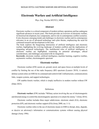 NICOLAE SFETCU: ELECTRONIC WARFARE AND ARTIFICIAL INTELLIGENCE
3
Electronic Warfare and Artificial Intelligence
Phys. Eng. Nicolae SFETCU, MPhil
Abstract
Electronic warfare is a critical component of modern military operations and has undergone
significant advances in recent years. This book provides an overview of electronic warfare,
its historical development, key components, and its role in contemporary conflict scenarios.
It also discusses emerging trends and challenges in electronic warfare and its contemporary
relevance in an era of advanced technology and cyber threats, emphasizing the need for
continued research and development in this area.
The book explores the burgeoning intersection of artificial intelligence and electronic
warfare, highlighting the evolving landscape of modern conflicts and the implications of
integrating advanced technologies. The multifaceted roles of artificial intelligence in
electronic warfare are highlighted, examining its potential advantages, ethical
considerations, and challenges associated with its integration.
Keywords: electronic warfare, artificial intelligence, machine learning, cognitive warfare,
asymmetric warfare, electromagnetic spectrum
Electronic warfare
Electronic warfare (EW) assists air, ground, naval, and space forces at multiple levels of
conflict by limiting the use of the radio frequency (RF) spectrum (Lazarov 2019). A nation's
defense system relies on EMS for its command and control (C&C) infrastructure, communications
links, weapon systems, and support technologies.
EW enables kinetic warfare, which is simply ineffective in modern warfare without EW
(Duke 2023).
Definitions
Electronic warfare (EW) includes “Military action involving the use of electromagnetic
and directed energy to control the electromagnetic spectrum or to attack the enemy.” (Army 2016).
Electronic warfare includes three major subdivisions: electronic attack (EA), electronic
protection (EP), and electronic warfare support (ES) (Army 2000, sec. I–1).
Electronic warfare refers to the use of electronic means in EMS to disrupt, deny, degrade,
or deceive an adversary's information or communications systems without causing physical
damage (Army 1996).
 