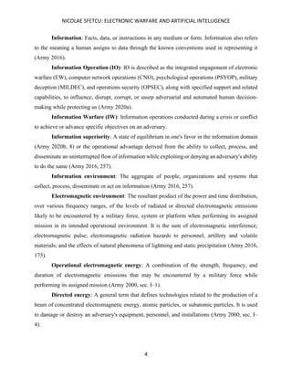 NICOLAE SFETCU: ELECTRONIC WARFARE AND ARTIFICIAL INTELLIGENCE
4
Information: Facts, data, or instructions in any medium or form. Information also refers
to the meaning a human assigns to data through the known conventions used in representing it
(Army 2016).
Information Operation (IO): IO is described as the integrated engagement of electronic
warfare (EW), computer network operations (CNO), psychological operations (PSYOP), military
deception (MILDEC), and operations security (OPSEC), along with specified support and related
capabilities, to influence, disrupt, corrupt, or usurp adversarial and automated human decision-
making while protecting us (Army 2020a).
Information Warfare (IW): Information operations conducted during a crisis or conflict
to achieve or advance specific objectives on an adversary.
Information superiority: A state of equilibrium in one's favor in the information domain
(Army 2020b, 8) or the operational advantage derived from the ability to collect, process, and
disseminate an uninterrupted flow of information while exploiting or denying an adversary's ability
to do the same (Army 2016, 257).
Information environment: The aggregate of people, organizations and systems that
collect, process, disseminate or act on information (Army 2016, 257).
Electromagnetic environment: The resultant product of the power and time distribution,
over various frequency ranges, of the levels of radiated or directed electromagnetic emissions
likely to be encountered by a military force, system or platform when performing its assigned
mission in its intended operational environment. It is the sum of electromagnetic interference;
electromagnetic pulse; electromagnetic radiation hazards to personnel, artillery and volatile
materials; and the effects of natural phenomena of lightning and static precipitation (Army 2016,
175).
Operational electromagnetic energy: A combination of the strength, frequency, and
duration of electromagnetic emissions that may be encountered by a military force while
performing its assigned mission (Army 2000, sec. I–1).
Directed energy: A general term that defines technologies related to the production of a
beam of concentrated electromagnetic energy, atomic particles, or subatomic particles. It is used
to damage or destroy an adversary's equipment, personnel, and installations (Army 2000, sec. I–
4).
 