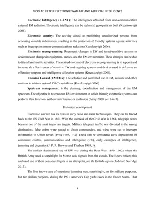 NICOLAE SFETCU: ELECTRONIC WARFARE AND ARTIFICIAL INTELLIGENCE
5
Electronic Intelligence (ELINT): The intelligence obtained from non-communicative
external EM radiation. Electronic intelligence can be technical, geospatial or both (Kucukozyigit
2006).
Electronic security: The activity aimed at prohibiting unauthorized persons from
accessing valuable information, resulting in the protection of friendly systems against activities
such as interception or non-communications radiation (Kucukozyigit 2006).
Electronic reprogramming: Represents changes to EW and target-sensitive systems to
accommodate changes in equipment, tactics, and the EM environment. These changes can be due
to friendly or hostile activities. The desired outcome of electronic reprogramming is to support and
increase the effectiveness of sensitive EW and targeting systems and devices used in defensive or
offensive weapons and intelligence collection systems (Kucukozyigit 2006).
Emission Control (EMCON): The selective and controlled use of EM, acoustic and other
emitters to achieve optimal C&C capabilities (Kucukozyigit 2006).
Spectrum management: is the planning, coordination and management of the EM
spectrum. The objective is to create an EM environment in which friendly electronic systems can
perform their functions without interference or confusion (Army 2000, sec. I-6–7).
Historical development
Electronic warfare has its roots in early radio and radar technologies. They can be traced
back to the US Civil War in 1861. With the outbreak of the Civil War in 1861, telegraph wires
became one of the most important targets. Military telegraph traffic was diverted to the wrong
destinations, false orders were passed to Union commanders, and wires were cut to intercept
information to Union forces (Price 1984, 1–2). These can be considered early applications of
command, control, communications and intelligence (C3I), early examples of intelligence,
jamming and deception (J. P. R. Browne and Thurbon 1998, 3).
The earliest documented use of EW was during the Boer War (1899–1902), when the
British Army used a searchlight for Morse code signals from the clouds. The Boers noticed this
and used one of their own searchlights in an attempt to jam the British signals (Judd and Surridge
2013).
The first known case of intentional jamming was, surprisingly, not for military purposes,
but for civilian purposes, during the 1901 America's Cup yacht races in the United States. That
 