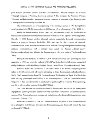 NICOLAE SFETCU: ELECTRONIC WARFARE AND ARTIFICIAL INTELLIGENCE
6
year, Marconi obtained a contract from the Associated Press. Another company, the Wireless
Telegraph Company of America, also won a contract. A third company, the American Wireless
Telephone and Telegraph Co., was unable to secure a sponsor, so it decided to jam the others using
a more powerful transmitter (Price 1984, 3).
The first intentional use of radio jamming by the military occurred in 1902 during British
naval exercises in the Mediterranean, then in 1903 during US naval maneuvers (Price 1984, 4).
During the Russo-Japanese War of 1904–1905, the Japanese located the Russian fleet in
the Tsushima Strait and transmitted the information "wirelessly" to the Japanese fleet headquarters.
On July 13, 1904, Russian wireless telegraph stations successfully disrupted communication
between a group of Japanese battleships. This was also the first example of electronic
countermeasures. Later, the captain of the Russian warship Ural requested permission to disrupt
Japanese communications with a stronger radio signal, but Russian Admiral Zinovy
Rozhestvensky refused, thus allowing the Japanese to win a decisive battle at Tsushima (Rambo
2009).
During World War I and World War II, EW primarily involved radio jamming and radar
deception. In 1939, just before the outbreak of World War II, the first ELINT mission was carried
out by the German airship Graf Zeppelin along the east coast of Great Britain (Kucukozyigit 2006).
In World War II, the Allies turned to EW in the "Battle of the Beams", using navigational
radars to direct bombers, with adversaries attempting to defeat those navigational radars (Rambo
2009). Chaff' was used by the Royal Air Force (code name Window) during World War II to defeat
radar tracking systems (McArthur 1990). In the first example of ECCM, the Germans increased
the power of their radio transmitter in an attempt to "get through" or overcome British jamming,
and this is still one of the main methods of ECCM today.
The Cold War era saw substantial advances in electronic warfare as the superpowers
engaged in a technological arms race to overcome each other's surveillance and communications
systems. Cold War developments included anti-radiation missiles designed to target enemy radar
transmitters (Polmar 1979).
In the first example of ECCM, the Germans increased the power of their radio transmitter
in an attempt to "get through" or overcome British jamming, and this is still one of the main
methods of ECCM today.
 