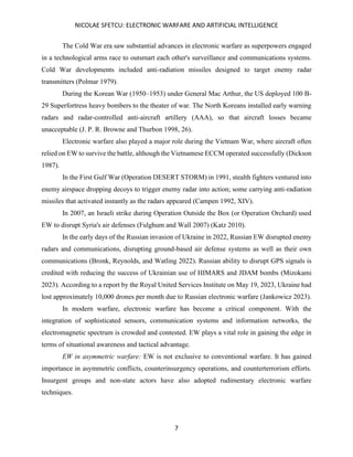 NICOLAE SFETCU: ELECTRONIC WARFARE AND ARTIFICIAL INTELLIGENCE
7
The Cold War era saw substantial advances in electronic warfare as superpowers engaged
in a technological arms race to outsmart each other's surveillance and communications systems.
Cold War developments included anti-radiation missiles designed to target enemy radar
transmitters (Polmar 1979).
During the Korean War (1950–1953) under General Mac Arthur, the US deployed 100 B-
29 Superfortress heavy bombers to the theater of war. The North Koreans installed early warning
radars and radar-controlled anti-aircraft artillery (AAA), so that aircraft losses became
unacceptable (J. P. R. Browne and Thurbon 1998, 26).
Electronic warfare also played a major role during the Vietnam War, where aircraft often
relied on EW to survive the battle, although the Vietnamese ECCM operated successfully (Dickson
1987).
In the First Gulf War (Operation DESERT STORM) in 1991, stealth fighters ventured into
enemy airspace dropping decoys to trigger enemy radar into action; some carrying anti-radiation
missiles that activated instantly as the radars appeared (Campen 1992, XIV).
In 2007, an Israeli strike during Operation Outside the Box (or Operation Orchard) used
EW to disrupt Syria's air defenses (Fulghum and Wall 2007) (Katz 2010).
In the early days of the Russian invasion of Ukraine in 2022, Russian EW disrupted enemy
radars and communications, disrupting ground-based air defense systems as well as their own
communications (Bronk, Reynolds, and Watling 2022). Russian ability to disrupt GPS signals is
credited with reducing the success of Ukrainian use of HIMARS and JDAM bombs (Mizokami
2023). According to a report by the Royal United Services Institute on May 19, 2023, Ukraine had
lost approximately 10,000 drones per month due to Russian electronic warfare (Jankowicz 2023).
In modern warfare, electronic warfare has become a critical component. With the
integration of sophisticated sensors, communication systems and information networks, the
electromagnetic spectrum is crowded and contested. EW plays a vital role in gaining the edge in
terms of situational awareness and tactical advantage.
EW in asymmetric warfare: EW is not exclusive to conventional warfare. It has gained
importance in asymmetric conflicts, counterinsurgency operations, and counterterrorism efforts.
Insurgent groups and non-state actors have also adopted rudimentary electronic warfare
techniques.
 