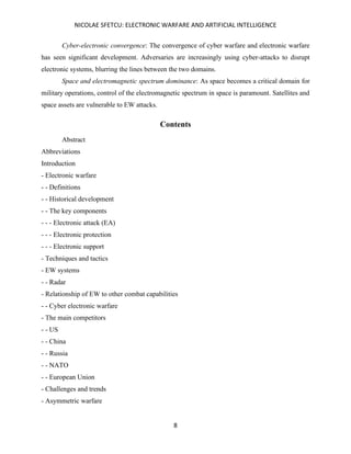NICOLAE SFETCU: ELECTRONIC WARFARE AND ARTIFICIAL INTELLIGENCE
8
Cyber-electronic convergence: The convergence of cyber warfare and electronic warfare
has seen significant development. Adversaries are increasingly using cyber-attacks to disrupt
electronic systems, blurring the lines between the two domains.
Space and electromagnetic spectrum dominance: As space becomes a critical domain for
military operations, control of the electromagnetic spectrum in space is paramount. Satellites and
space assets are vulnerable to EW attacks.
Contents
Abstract
Abbreviations
Introduction
- Electronic warfare
- - Definitions
- - Historical development
- - The key components
- - - Electronic attack (EA)
- - - Electronic protection
- - - Electronic support
- Techniques and tactics
- EW systems
- - Radar
- Relationship of EW to other combat capabilities
- - Cyber electronic warfare
- The main competitors
- - US
- - China
- - Russia
- - NATO
- - European Union
- Challenges and trends
- Asymmetric warfare
 