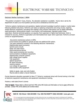 ELECTRONIC WARFARE TECHNICIAN

Electronic Warfare Technician I 98944

 This position is located in Yuma, Arizona. No relocation assistance is available. Hourly rate is set by the
department of Labor as an SCA position ($14.63) and is scheduled as full time work.

 Performs systems maintenance and operations. Applies technical knowledge to perform simple or routine tasks
following detailed instructions. Performs such tasks as replacing components and wiring circuits; repairing
simple electronic equipment; and taking test readings using common instruments such as digital millimeters,
signal generators, semiconductor testers, curve tracers, and oscilloscopes. Operates system under
supervision. Receives technical guidance, as required, from supervisor or higher-level technician. Work is
checked for accuracy. Performs organization and intermediate-level repair when supervised. Performs corrosion
control on equipment/towers.

        Documents maintenance actions in IEMS.
       Cross-trained and qualified to operate at least one additional EW system.
       Two years experience involved in the following electronic maintenance:
       Digital/analog signal processing
       Synchro-servo circuits
       Radar and radar theory
       Electromechanical devices
       Video signal processing and recording
       Communications (multiplexer equipment)
       Digital/analog computer systems
       High voltage power supplies
       Test equipment
       Optical equipment
       RF signal processing
       Antenna systems
       Low-voltage AC equipment
       Auto-transfer (UPS) equipment

       Ability to speak, read, and write English.
       Must be able to obtain a Secret Clearance

Formal classroom education equivalent to Navy “C” School or vocational school with formal training in the field
of electronic equipment maintenance and equipment manufacturer training,

Possess a valid state Driver’s License.

How to Apply: Please obtain a referral card from YPIC at the CRC Center and information on how to apply will then be
provided. Contact YPIC at the address and numbers below:




             3826 W. 16th Street • 928-329-0990 • Fax: 928-782-9558TTY (928) 329-6466 • www.ypic.com

               