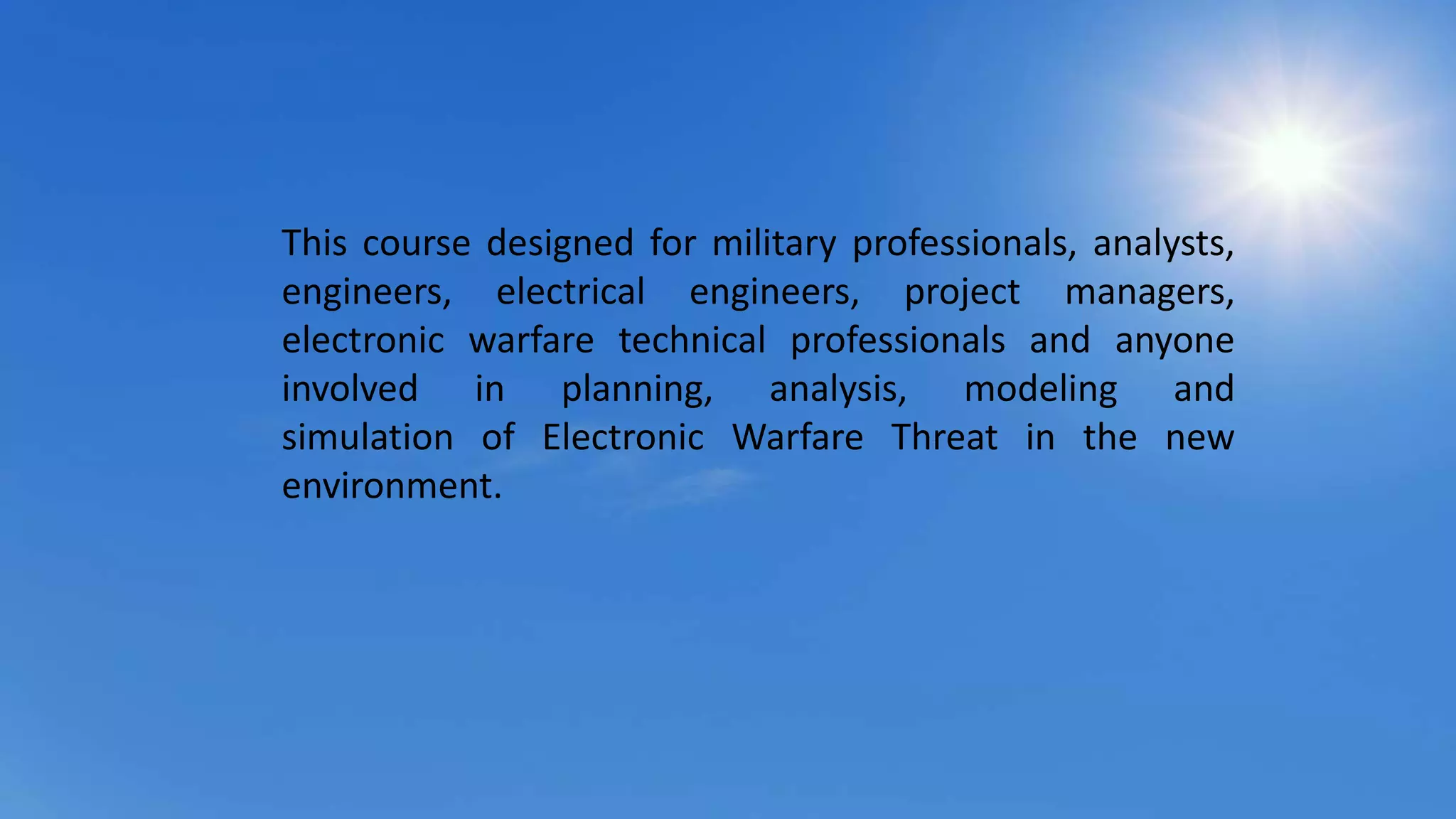 This course designed for military professionals, analysts,
engineers, electrical engineers, project managers,
electronic warfare technical professionals and anyone
involved in planning, analysis, modeling and
simulation of Electronic Warfare Threat in the new
environment.
 