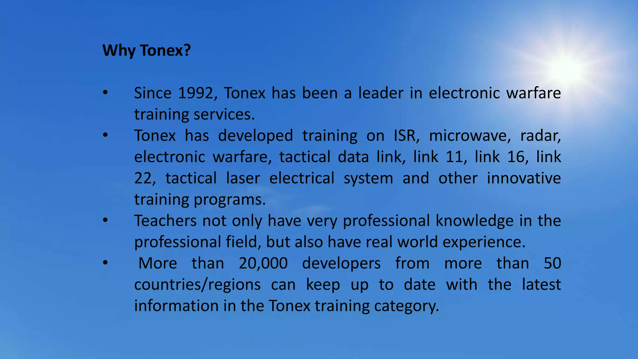 Why Tonex?
• Since 1992, Tonex has been a leader in electronic warfare
training services.
• Tonex has developed training on ISR, microwave, radar,
electronic warfare, tactical data link, link 11, link 16, link
22, tactical laser electrical system and other innovative
training programs.
• Teachers not only have very professional knowledge in the
professional field, but also have real world experience.
• More than 20,000 developers from more than 50
countries/regions can keep up to date with the latest
information in the Tonex training category.
 