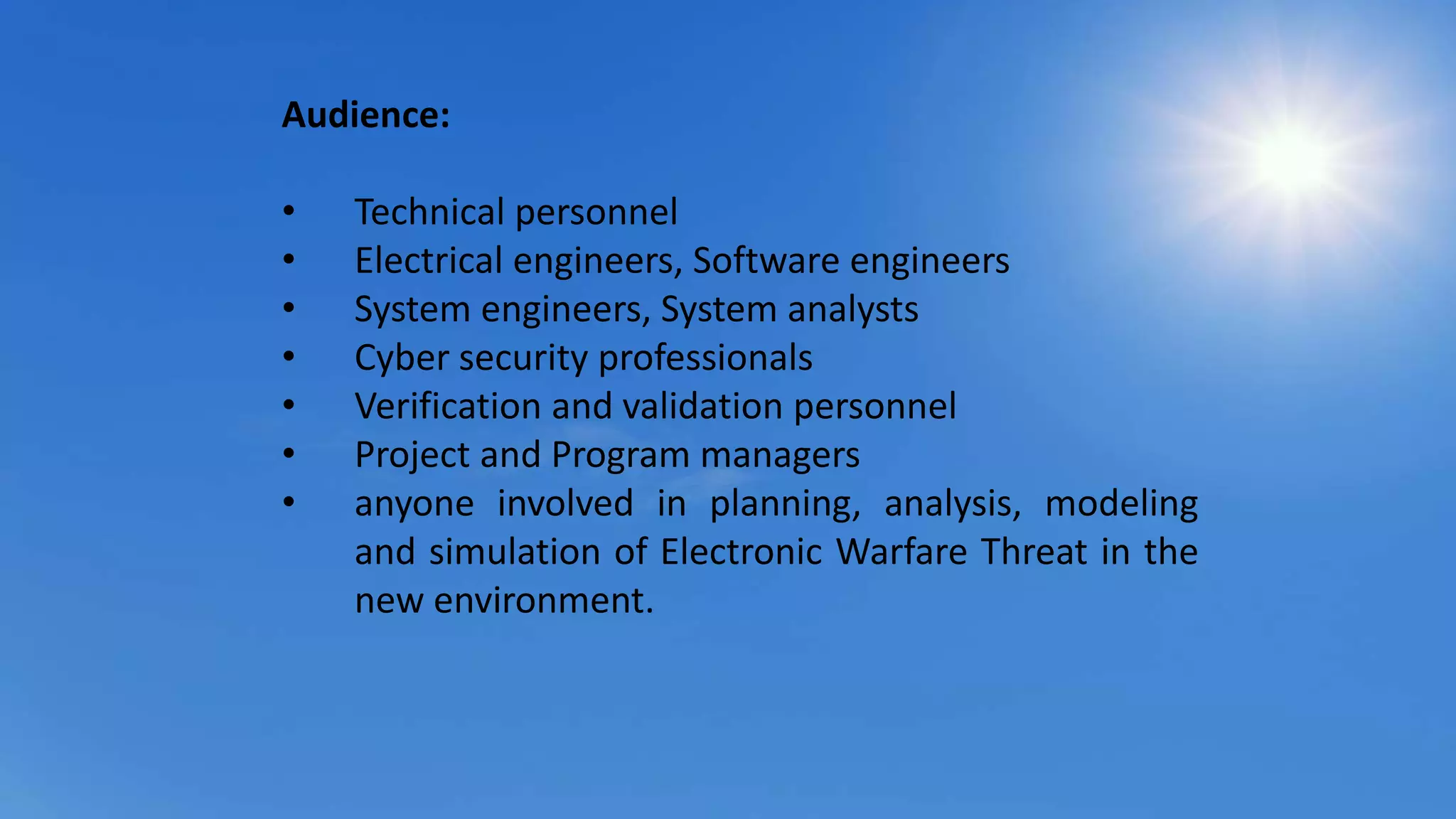 Audience:
• Technical personnel
• Electrical engineers, Software engineers
• System engineers, System analysts
• Cyber security professionals
• Verification and validation personnel
• Project and Program managers
• anyone involved in planning, analysis, modeling
and simulation of Electronic Warfare Threat in the
new environment.
 