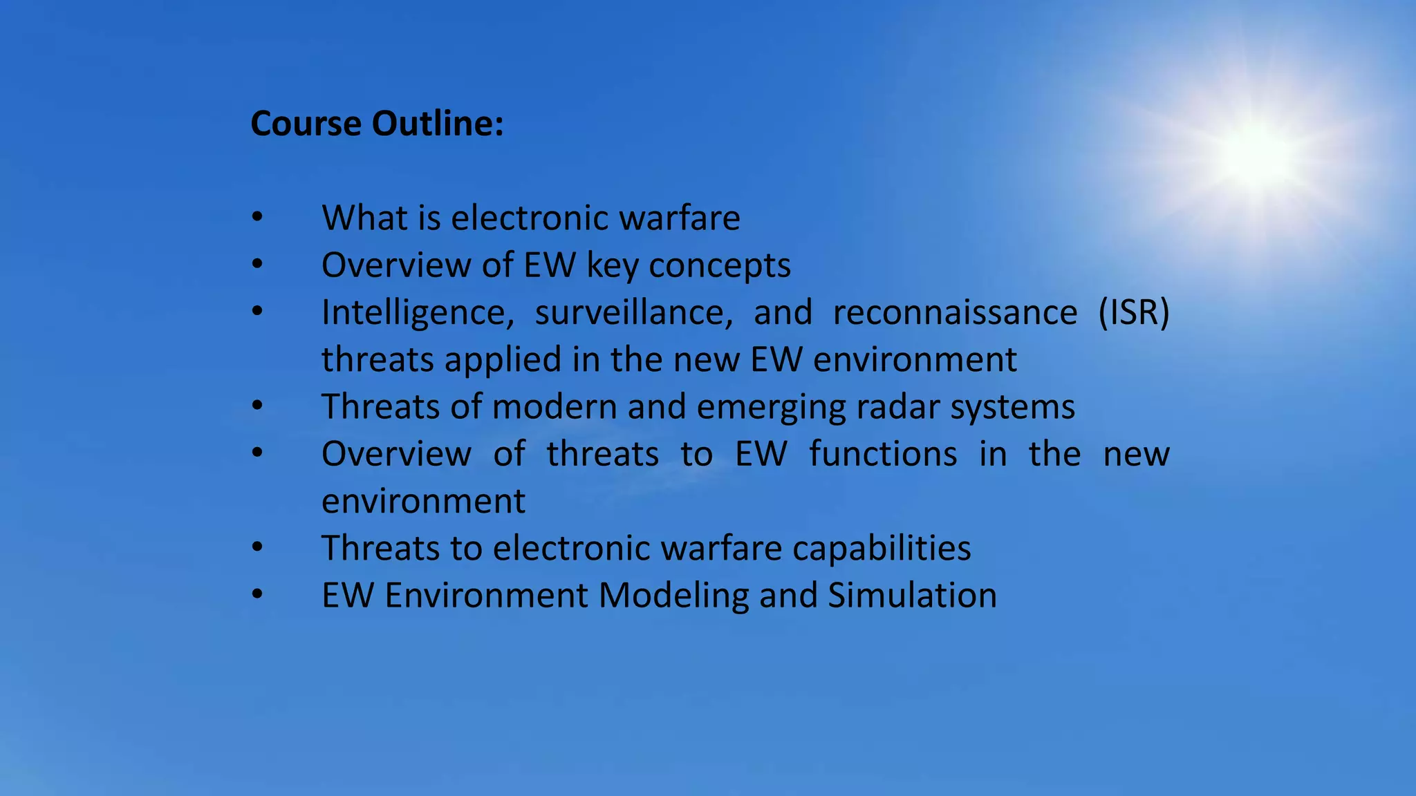 Course Outline:
• What is electronic warfare
• Overview of EW key concepts
• Intelligence, surveillance, and reconnaissance (ISR)
threats applied in the new EW environment
• Threats of modern and emerging radar systems
• Overview of threats to EW functions in the new
environment
• Threats to electronic warfare capabilities
• EW Environment Modeling and Simulation
 
