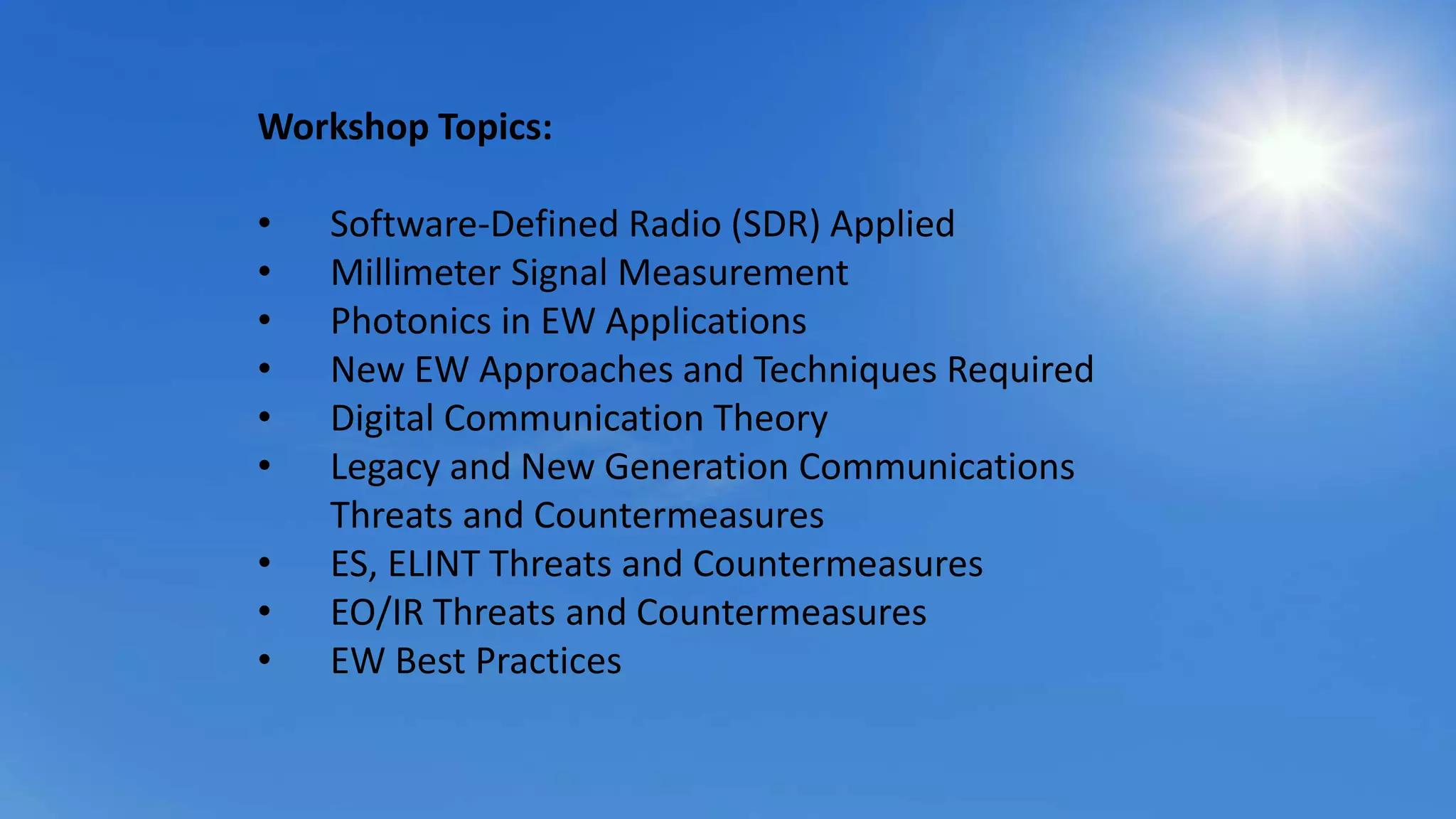 Workshop Topics:
• Software-Defined Radio (SDR) Applied
• Millimeter Signal Measurement
• Photonics in EW Applications
• New EW Approaches and Techniques Required
• Digital Communication Theory
• Legacy and New Generation Communications
Threats and Countermeasures
• ES, ELINT Threats and Countermeasures
• EO/IR Threats and Countermeasures
• EW Best Practices
 