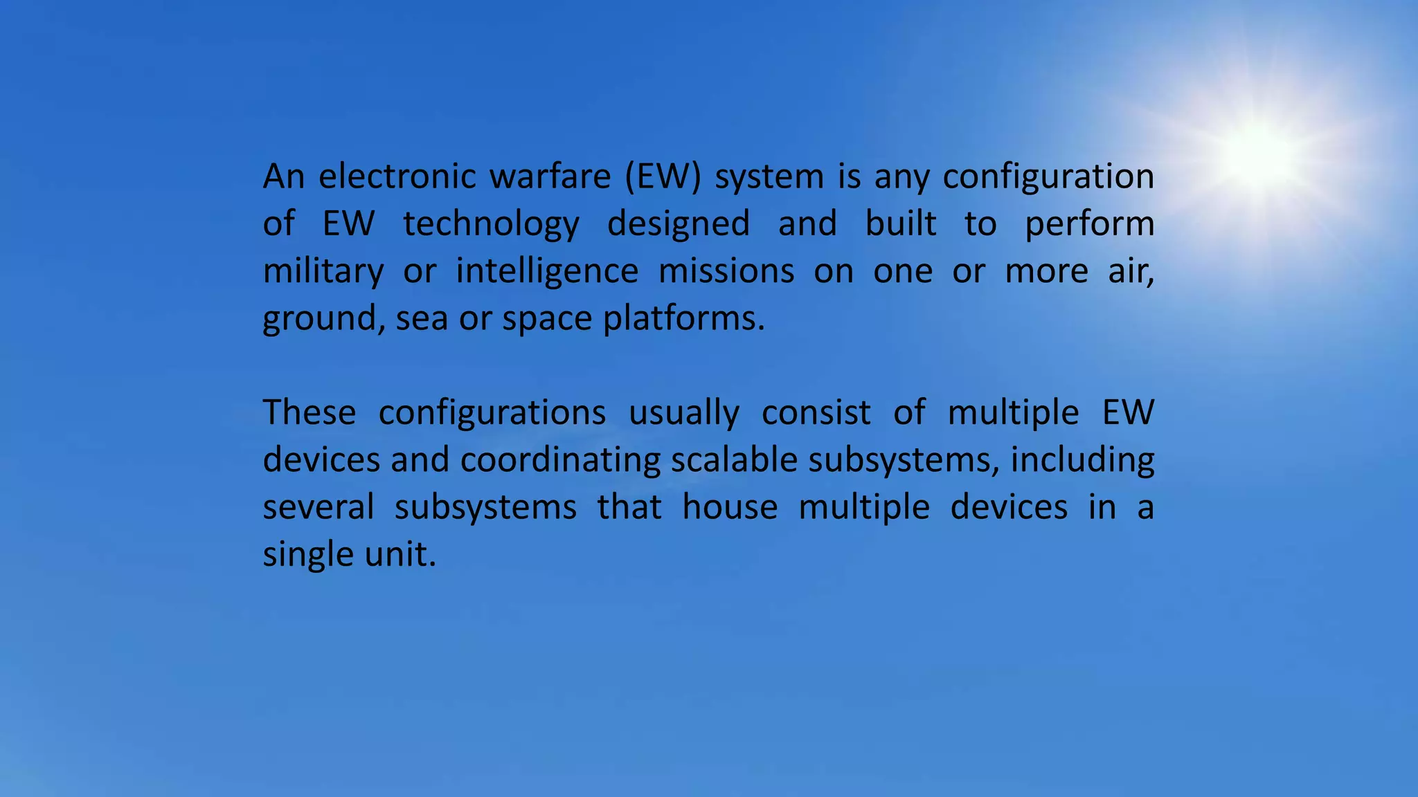 An electronic warfare (EW) system is any configuration
of EW technology designed and built to perform
military or intelligence missions on one or more air,
ground, sea or space platforms.
These configurations usually consist of multiple EW
devices and coordinating scalable subsystems, including
several subsystems that house multiple devices in a
single unit.
 