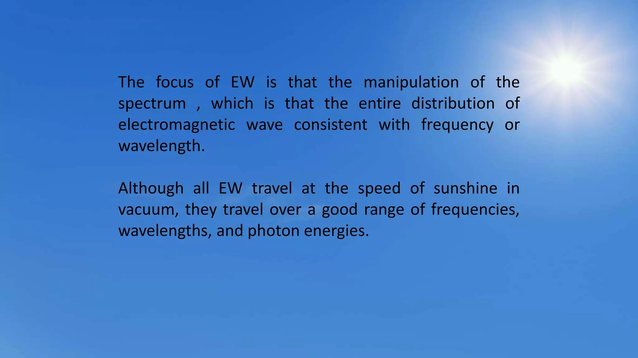 The focus of EW is that the manipulation of the
spectrum , which is that the entire distribution of
electromagnetic wave consistent with frequency or
wavelength.
Although all EW travel at the speed of sunshine in
vacuum, they travel over a good range of frequencies,
wavelengths, and photon energies.
 