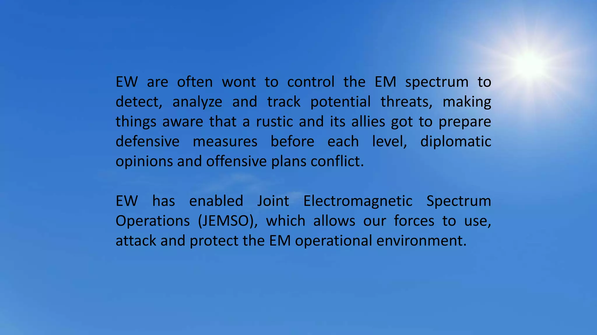 EW are often wont to control the EM spectrum to
detect, analyze and track potential threats, making
things aware that a rustic and its allies got to prepare
defensive measures before each level, diplomatic
opinions and offensive plans conflict.
EW has enabled Joint Electromagnetic Spectrum
Operations (JEMSO), which allows our forces to use,
attack and protect the EM operational environment.
 
