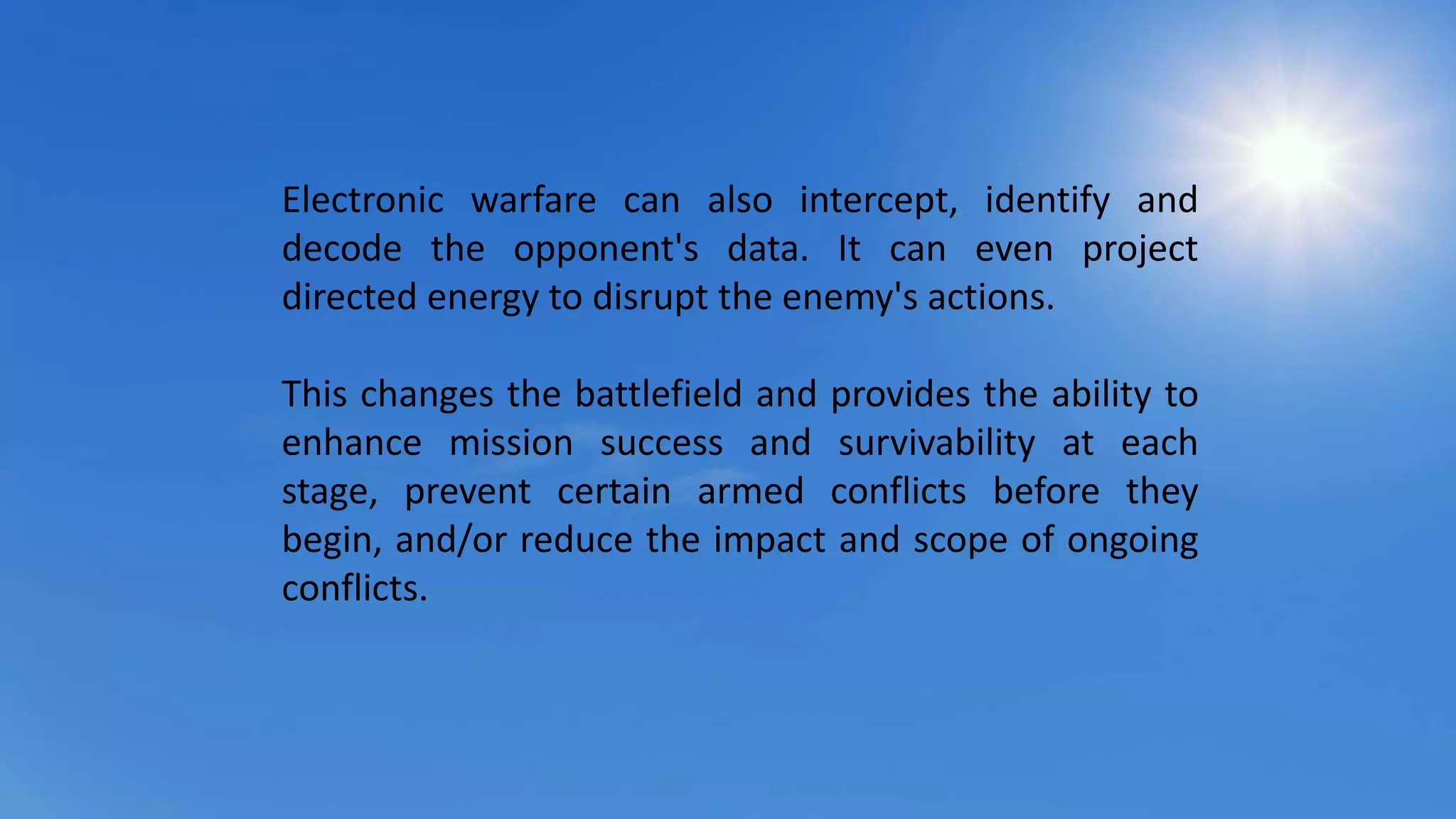 Electronic warfare can also intercept, identify and
decode the opponent's data. It can even project
directed energy to disrupt the enemy's actions.
This changes the battlefield and provides the ability to
enhance mission success and survivability at each
stage, prevent certain armed conflicts before they
begin, and/or reduce the impact and scope of ongoing
conflicts.
 