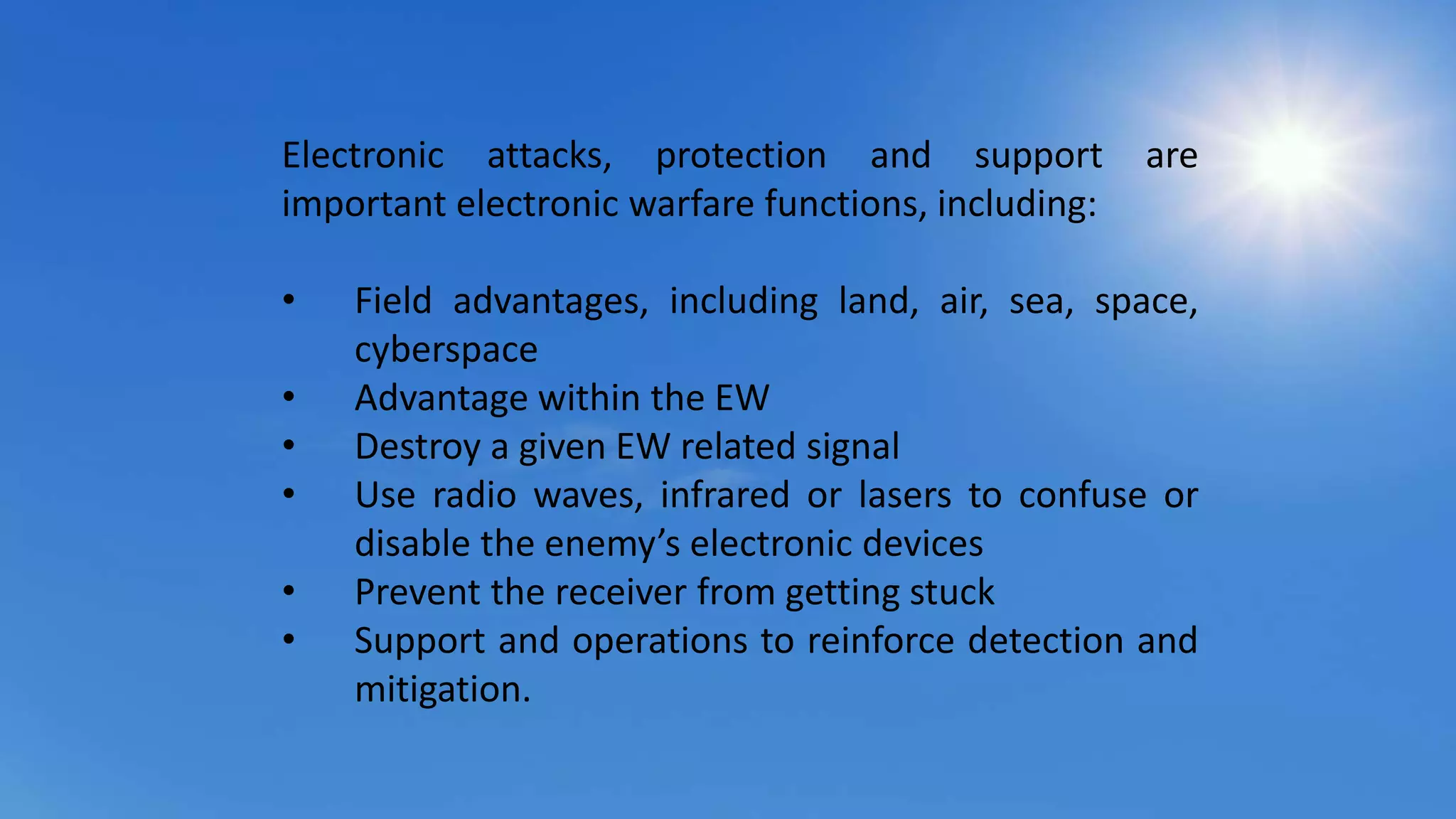 Electronic attacks, protection and support are
important electronic warfare functions, including:
• Field advantages, including land, air, sea, space,
cyberspace
• Advantage within the EW
• Destroy a given EW related signal
• Use radio waves, infrared or lasers to confuse or
disable the enemy’s electronic devices
• Prevent the receiver from getting stuck
• Support and operations to reinforce detection and
mitigation.
 