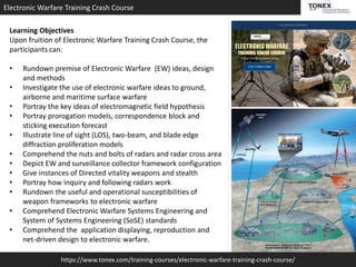 https://www.tonex.com/training-courses/electronic-warfare-training-crash-course/
Electronic Warfare Training Crash Course
Learning Objectives
Upon fruition of Electronic Warfare Training Crash Course, the
participants can:
• Rundown premise of Electronic Warfare (EW) ideas, design
and methods
• Investigate the use of electronic warfare ideas to ground,
airborne and maritime surface warfare
• Portray the key ideas of electromagnetic field hypothesis
• Portray prorogation models, correspondence block and
sticking execution forecast
• Illustrate line of sight (LOS), two-beam, and blade edge
diffraction proliferation models
• Comprehend the nuts and bolts of radars and radar cross area
• Depict EW and surveillance collector framework configuration
• Give instances of Directed vitality weapons and stealth
• Portray how inquiry and following radars work
• Rundown the useful and operational susceptibilities of
weapon frameworks to electronic warfare
• Comprehend Electronic Warfare Systems Engineering and
System of Systems Engineering (SoSE) standards
• Comprehend the application displaying, reproduction and
net-driven design to electronic warfare.
 