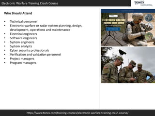 https://www.tonex.com/training-courses/electronic-warfare-training-crash-course/
Electronic Warfare Training Crash Course
Who Should Attend
• Technical personnel
• Electronic warfare or radar system planning, design,
development, operations and maintenance
• Electrical engineers
• Software engineers
• System engineers
• System analysts
• Cyber security professionals
• Verification and validation personnel
• Project managers
• Program managers
 