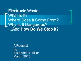 Electronic Waste: What Is It? Where Does It Come From? Why Is It Dangerous? …And  How Do We Stop It ? A Podcast By Elizabeth R. Miller March 2010 