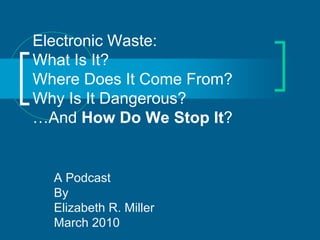 Electronic Waste:
What Is It?
Where Does It Come From?
Why Is It Dangerous?
…And How Do We Stop It?


  A Podcast
  By
  Elizabeth R. Miller
  March 2010
 