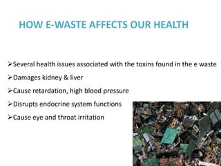 HOW E-WASTE AFFECTS OUR HEALTH


Several health issues associated with the toxins found in the e waste
Damages kidney & liver
Cause retardation, high blood pressure
Disrupts endocrine system functions
Cause eye and throat irritation
 