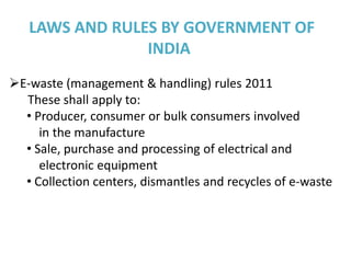 LAWS AND RULES BY GOVERNMENT OF
                INDIA
E-waste (management & handling) rules 2011
  These shall apply to:
  • Producer, consumer or bulk consumers involved
     in the manufacture
  • Sale, purchase and processing of electrical and
     electronic equipment
  • Collection centers, dismantles and recycles of e-waste
 