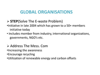 GLOBAL ORGANISATIONS
 STEP(Solve The E-waste Problem)
•Initiative in late 2004 which has grown to a 50+ members
   initiative today
• Includes member from industry, international organizations,
   governments, NGO’s etc.

 Address The Mess. Com
•Increasing the awareness
•Encourage recycling
•Utilization of renewable energy and carbon offsets
 