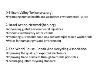 Silicon Valley Toxics(svtc.org)
•Promoting human health and addresses environmental justice

Basel Action Network(ban.org)
•Addressing global environmental injustices
•Economic inefficiency of toxic trade
•Promoting sustainable solutions and attempts to ban waste trade
•Works for human rights and environment

The World Reuse, Repair And Recycling Association
•Improving the quality of exported electronics
•Improving trade practices through fair trade principles
•Encouraging letter recycling standard.
 