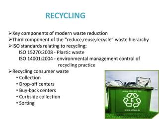 RECYCLING
Key components of modern waste reduction
Third component of the “reduce,reuse,recycle” waste hierarchy
ISO standards relating to recycling;
     ISO 15270:2008 - Plastic waste
     ISO 14001:2004 - environmental management control of
                       recycling practice
Recycling consumer waste
   • Collection
   • Drop-off centers
   • Buy-back centers
   • Curbside collection
   • Sorting
 