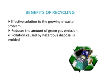BENEFITS OF RECYCLING
Effective solution to the growing e-waste
problem
 Reduces the amount of green gas emission
 Pollution caused by hazardous disposal is
avoided
 