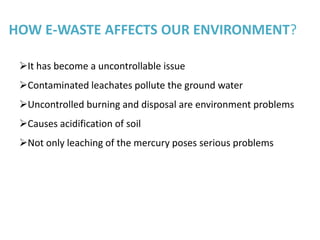 HOW E-WASTE AFFECTS OUR ENVIRONMENT?

 It has become a uncontrollable issue
 Contaminated leachates pollute the ground water
 Uncontrolled burning and disposal are environment problems
 Causes acidification of soil
 Not only leaching of the mercury poses serious problems
 