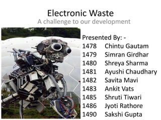 Electronic Waste
A challenge to our development
Presented By: -
1478 Chintu Gautam
1479 Simran Girdhar
1480 Shreya Sharma
1481 Ayushi Chaudhary
1482 Savita Mavi
1483 Ankit Vats
1485 Shruti Tiwari
1486 Jyoti Rathore
1490 Sakshi Gupta
 