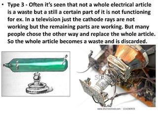 • Type 3 - Often it’s seen that not a whole electrical article
is a waste but a still a certain part of it is not functioning
for ex. In a television just the cathode rays are not
working but the remaining parts are working. But many
people chose the other way and replace the whole article.
So the whole article becomes a waste and is discarded.
 