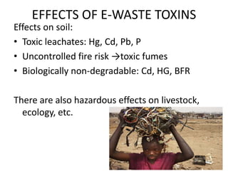 EFFECTS OF E-WASTE TOXINS
Effects on soil:
• Toxic leachates: Hg, Cd, Pb, P
• Uncontrolled fire risk →toxic fumes
• Biologically non-degradable: Cd, HG, BFR
There are also hazardous effects on livestock,
ecology, etc.
 