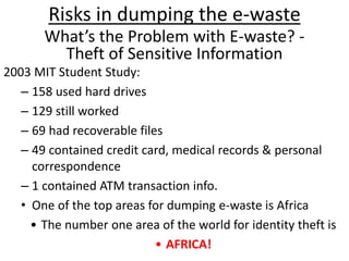 Risks in dumping the e-waste
What’s the Problem with E-waste? -
Theft of Sensitive Information
2003 MIT Student Study:
– 158 used hard drives
– 129 still worked
– 69 had recoverable files
– 49 contained credit card, medical records & personal
correspondence
– 1 contained ATM transaction info.
• One of the top areas for dumping e-waste is Africa
• The number one area of the world for identity theft is
• AFRICA!
 