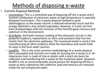 Methods of disposing e-waste
• Current Disposal Methods
– Incineration: This is a controlled way of disposing off the e-waste and it
involves combustion of electronic waste at high temperature in specially
designed incinerators. This e-waste disposal method is quite
advantageous as the waste volume is reduced extremely much and the
energy obtained is also utilized separately. However, it is also not free
from disadvantages with the emission of the harmful gases mercury and
cadmium in the environment.
– Acid Baths: Acid bath involves soaking of the electronic circuits in the
powerful sulphuric, hydrochloric or nitric acid solutions that free the
metals from the electronic pathways. The recovered metal is used in the
manufacturing of other products while the hazardous acid waste finds
its ways in the local water sources.
– Landfills: This is the most common methodology of e-waste disposal.
Soil is excavated and trenches are made for burying the e-waste in it. An
impervious liner is made of clay or plastic with a leach ate basin for
collection and transferring the e-waste to the treatment plant. However,
landfill is not an environmentally sound process for disposing off the e-
waste as toxic substances like cadmium, lead and mercury are released
inside the soil and ground water.
 