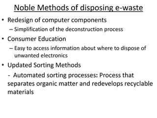 Noble Methods of disposing e-waste
• Redesign of computer components
– Simplification of the deconstruction process
• Consumer Education
– Easy to access information about where to dispose of
unwanted electronics
• Updated Sorting Methods
- Automated sorting processes: Process that
separates organic matter and redevelops recyclable
materials
 