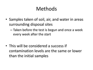Methods
• Samples taken of soil, air, and water in areas
surrounding disposal sites
– Taken before the test is begun and once a week
every week after the start
• This will be considered a success if
contamination levels are the same or lower
than the initial samples
 