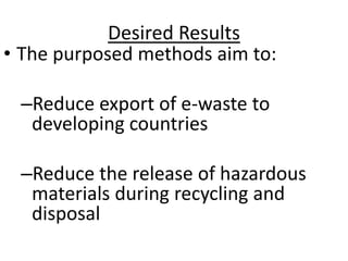 Desired Results
• The purposed methods aim to:
–Reduce export of e-waste to
developing countries
–Reduce the release of hazardous
materials during recycling and
disposal
 