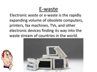 E-waste
Electronic waste or e-waste is the rapidly
expanding volume of obsolete computers,
printers, fax machines, TVs, and other
electronic devices finding its way into the
waste stream of countries in the world.
 