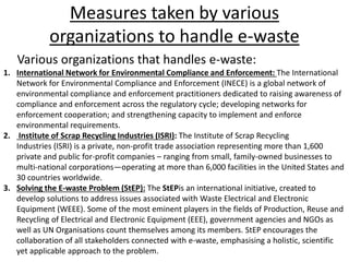 Measures taken by various
organizations to handle e-waste
Various organizations that handles e-waste:
1. International Network for Environmental Compliance and Enforcement: The International
Network for Environmental Compliance and Enforcement (INECE) is a global network of
environmental compliance and enforcement practitioners dedicated to raising awareness of
compliance and enforcement across the regulatory cycle; developing networks for
enforcement cooperation; and strengthening capacity to implement and enforce
environmental requirements.
2. Institute of Scrap Recycling Industries (ISRI): The Institute of Scrap Recycling
Industries (ISRI) is a private, non-profit trade association representing more than 1,600
private and public for-profit companies – ranging from small, family-owned businesses to
multi-national corporations—operating at more than 6,000 facilities in the United States and
30 countries worldwide.
3. Solving the E-waste Problem (StEP): The StEPis an international initiative, created to
develop solutions to address issues associated with Waste Electrical and Electronic
Equipment (WEEE). Some of the most eminent players in the fields of Production, Reuse and
Recycling of Electrical and Electronic Equipment (EEE), government agencies and NGOs as
well as UN Organisations count themselves among its members. StEP encourages the
collaboration of all stakeholders connected with e-waste, emphasising a holistic, scientific
yet applicable approach to the problem.
 