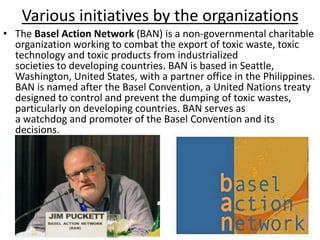 Various initiatives by the organizations
• The Basel Action Network (BAN) is a non-governmental charitable
organization working to combat the export of toxic waste, toxic
technology and toxic products from industrialized
societies to developing countries. BAN is based in Seattle,
Washington, United States, with a partner office in the Philippines.
BAN is named after the Basel Convention, a United Nations treaty
designed to control and prevent the dumping of toxic wastes,
particularly on developing countries. BAN serves as
a watchdog and promoter of the Basel Convention and its
decisions.
 