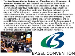 • The Basel Convention on the Control of Transboundary Movements of
Hazardous Wastes and Their Disposal, usually known as the Basel
Convention, is an international treaty that was designed to reduce the
movements of hazardous waste between nations, and specifically to
prevent transfer of hazardous waste from developed to less developed
countries (LDCs). It does not, however, address the movement of
radioactive waste. The Convention is also intended to minimize the amount
and toxicity of wastes generated, to ensure their environmentally sound
management as closely as possible to the source of generation, and to
assist LDCs in environmentally sound management of the hazardous and
other wastes they generate.The Convention was opened for signature on 22
March 1989, and entered into force on 5 May 1992. As of February 2014,
180 states and the European Union are parties to the Convention. Haiti and
the United States have signed the Convention but not ratified it.
 