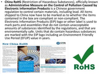 • China RoHS (Restriction of Hazardous Substances), officially known
as Administrative Measure on the Control of Pollution Caused by
Electronic Information Products is a Chinese government
regulation to control certain materials, including lead. All items
shipped to China now have to be marked as to whether the items
contained in the box are compliant or non-compliant. The
Electronic Information Products (EIP) logo or other label is used to
mark parts and assemblies that do not contain unacceptable
amounts of substances identified by the regulations, and that are
environmentally safe. Units that do contain hazardous substances
are marked with the EIP logo including an Environment Friendly
Use Period (EFUP) value in years.
 