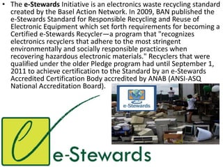 • The e-Stewards Initiative is an electronics waste recycling standard
created by the Basel Action Network. In 2009, BAN published the
e-Stewards Standard for Responsible Recycling and Reuse of
Electronic Equipment which set forth requirements for becoming a
Certified e-Stewards Recycler—a program that "recognizes
electronics recyclers that adhere to the most stringent
environmentally and socially responsible practices when
recovering hazardous electronic materials." Recyclers that were
qualified under the older Pledge program had until September 1,
2011 to achieve certification to the Standard by an e-Stewards
Accredited Certification Body accredited by ANAB (ANSI-ASQ
National Accreditation Board).
 