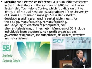 • Sustainable Electronics Initiative (SEI) is an initiative started
in the United States in the summer of 2009 by the Illinois
Sustainable Technology Centre, which is a division of the
Institute of Natural Resource Sustainability of the University
of Illinois at Urbana-Champaign. SEI is dedicated to
developing and implementing sustainable means for
the design, manufacturing, remanufacturing,
and recycling of electronics (computers, cell
phones, televisions, printers, etc.) Members of SEI include
individuals from academia, non-profit organizations,
government agencies, manufacturers, designers, recyclers
and refurbishers.
 