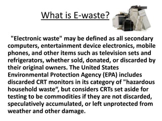 What is E-waste?
"Electronic waste" may be defined as all secondary
computers, entertainment device electronics, mobile
phones, and other items such as television sets and
refrigerators, whether sold, donated, or discarded by
their original owners. The United States
Environmental Protection Agency (EPA) includes
discarded CRT monitors in its category of "hazardous
household waste“, but considers CRTs set aside for
testing to be commodities if they are not discarded,
speculatively accumulated, or left unprotected from
weather and other damage.
 