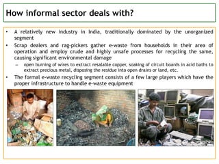 How informal sector deals with?
• A relatively new industry in India, traditionally dominated by the unorganized
segment
• Scrap dealers and rag-pickers gather e-waste from households in their area of
operation and employ crude and highly unsafe processes for recycling the same,
causing significant environmental damage
– open burning of wires to extract resalable copper, soaking of circuit boards in acid baths to
extract precious metal, disposing the residue into open drains or land, etc.
• The formal e-waste recycling segment consists of a few large players which have the
proper infrastructure to handle e-waste equipment
 