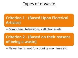 Types of e-waste
Criterion 1 - (Based Upon Electrical
Articles)
• Computers, televisions, cell phones etc.
Criterion 2 - (Based on their reasons
of being a waste)
• Newer techs, not functioning machines etc.
 