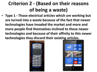Criterion 2 - (Based on their reasons
of being a waste)
• Type 1 - Those electrical articles which are working but
are turned into a waste because of the fact that newer
technologies have invaded the market and more and
more people find themselves inclined to these newer
technologies and because of their affinity to this newer
technologies they discard their existing articles.
 