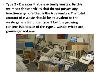 • Type 2 - E wastes that are actually wastes. By this
we mean those articles that do not posses any
function anymore that is the true wastes. The total
amount of e waste should be equivalent to the
waste generated under type 2 but the growing
concern is because of the type 1 wastes which are
growing in volume.
 